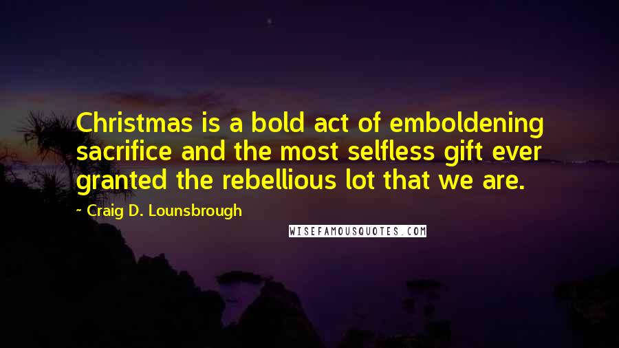 Craig D. Lounsbrough Quotes: Christmas is a bold act of emboldening sacrifice and the most selfless gift ever granted the rebellious lot that we are.