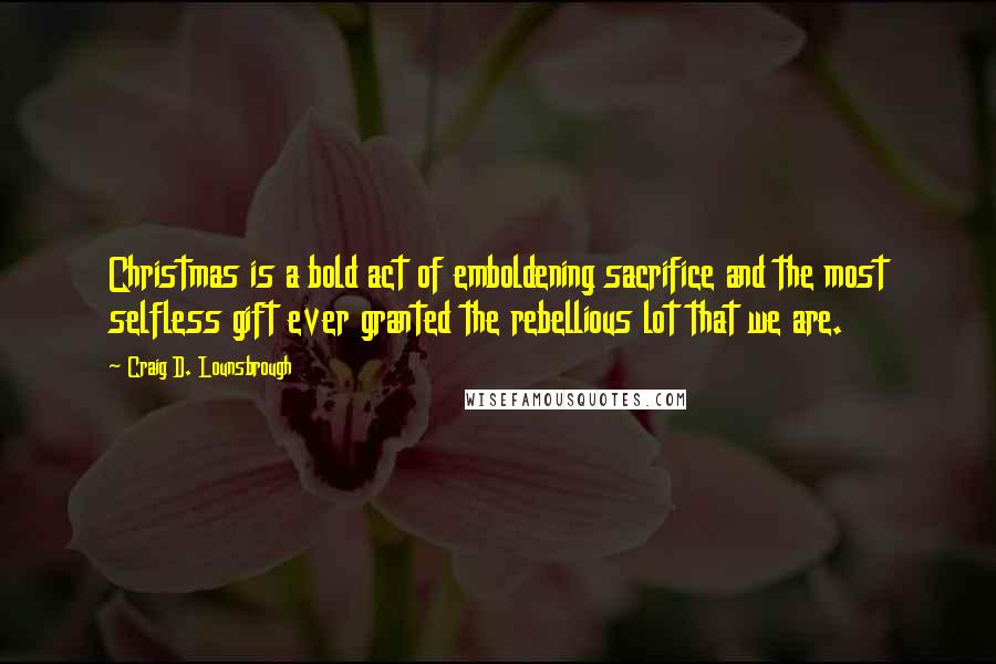 Craig D. Lounsbrough Quotes: Christmas is a bold act of emboldening sacrifice and the most selfless gift ever granted the rebellious lot that we are.