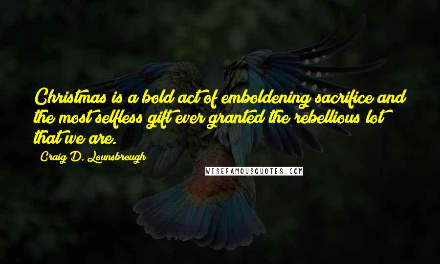 Craig D. Lounsbrough Quotes: Christmas is a bold act of emboldening sacrifice and the most selfless gift ever granted the rebellious lot that we are.