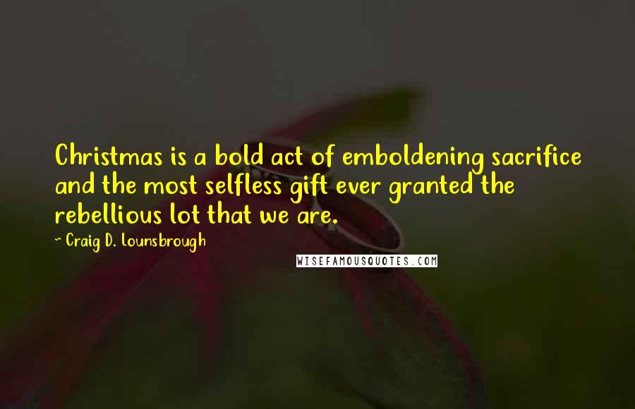 Craig D. Lounsbrough Quotes: Christmas is a bold act of emboldening sacrifice and the most selfless gift ever granted the rebellious lot that we are.