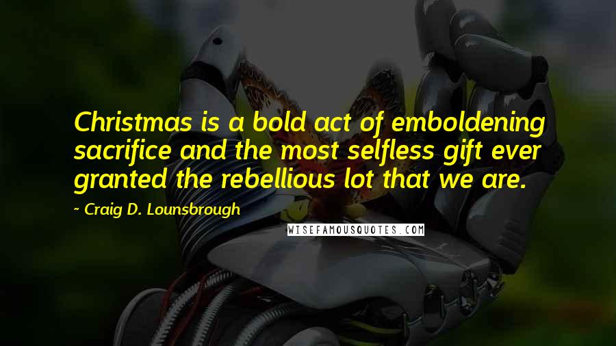 Craig D. Lounsbrough Quotes: Christmas is a bold act of emboldening sacrifice and the most selfless gift ever granted the rebellious lot that we are.