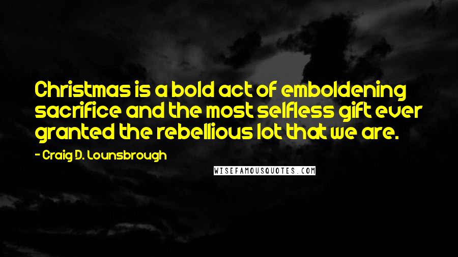 Craig D. Lounsbrough Quotes: Christmas is a bold act of emboldening sacrifice and the most selfless gift ever granted the rebellious lot that we are.