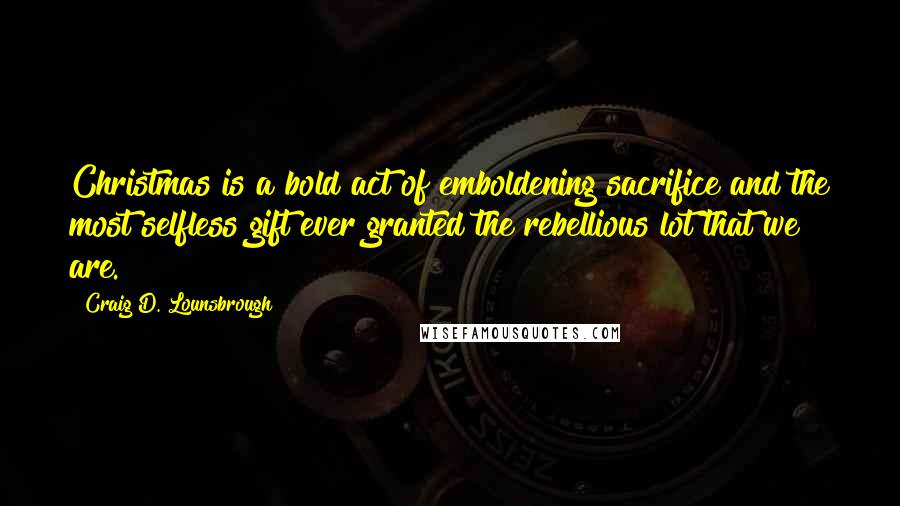 Craig D. Lounsbrough Quotes: Christmas is a bold act of emboldening sacrifice and the most selfless gift ever granted the rebellious lot that we are.