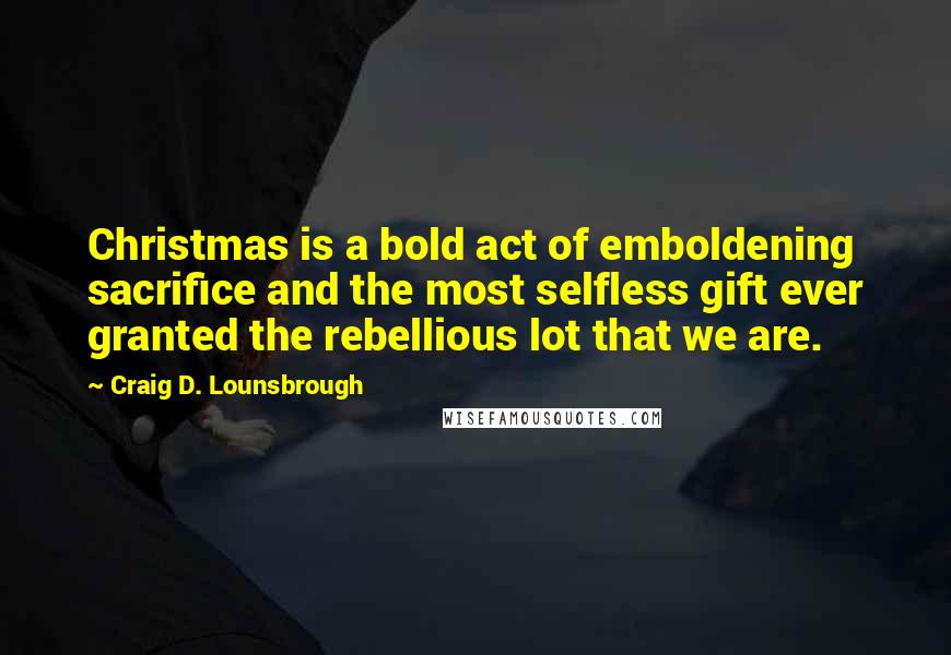 Craig D. Lounsbrough Quotes: Christmas is a bold act of emboldening sacrifice and the most selfless gift ever granted the rebellious lot that we are.