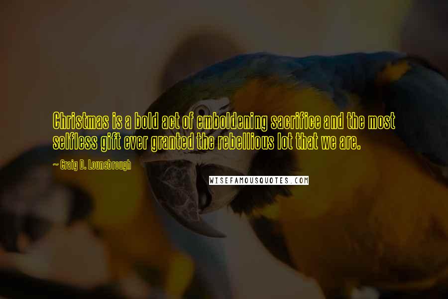 Craig D. Lounsbrough Quotes: Christmas is a bold act of emboldening sacrifice and the most selfless gift ever granted the rebellious lot that we are.