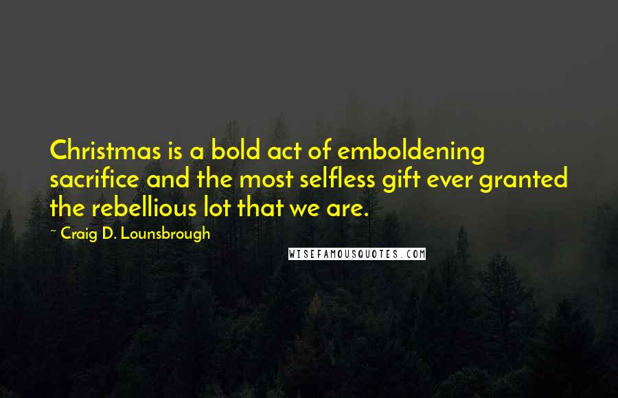 Craig D. Lounsbrough Quotes: Christmas is a bold act of emboldening sacrifice and the most selfless gift ever granted the rebellious lot that we are.