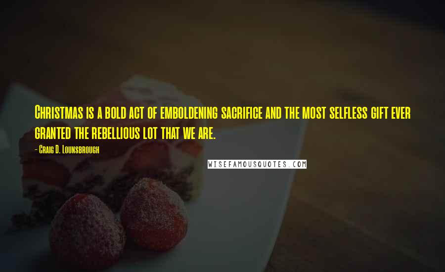 Craig D. Lounsbrough Quotes: Christmas is a bold act of emboldening sacrifice and the most selfless gift ever granted the rebellious lot that we are.