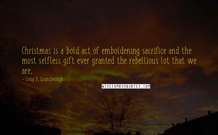 Craig D. Lounsbrough Quotes: Christmas is a bold act of emboldening sacrifice and the most selfless gift ever granted the rebellious lot that we are.