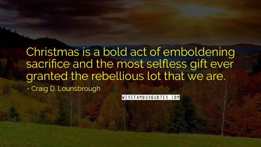 Craig D. Lounsbrough Quotes: Christmas is a bold act of emboldening sacrifice and the most selfless gift ever granted the rebellious lot that we are.