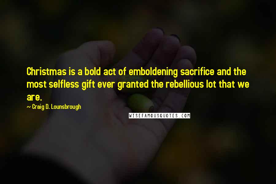 Craig D. Lounsbrough Quotes: Christmas is a bold act of emboldening sacrifice and the most selfless gift ever granted the rebellious lot that we are.