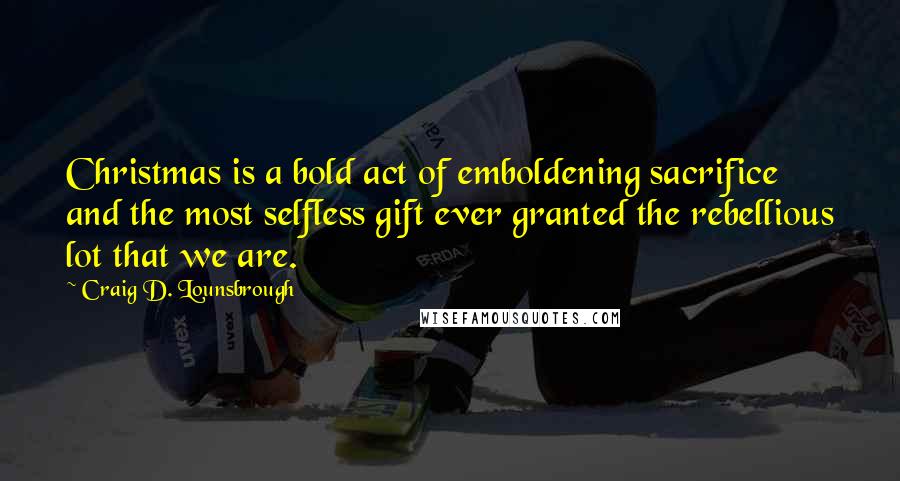 Craig D. Lounsbrough Quotes: Christmas is a bold act of emboldening sacrifice and the most selfless gift ever granted the rebellious lot that we are.