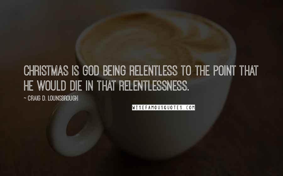 Craig D. Lounsbrough Quotes: Christmas is God being relentless to the point that He would die in that relentlessness.