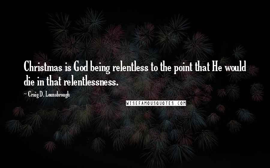 Craig D. Lounsbrough Quotes: Christmas is God being relentless to the point that He would die in that relentlessness.