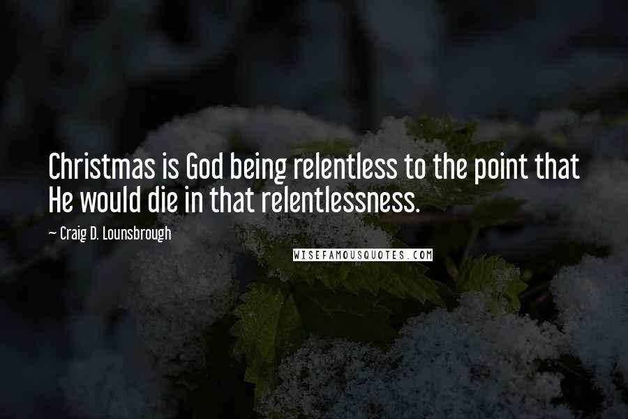 Craig D. Lounsbrough Quotes: Christmas is God being relentless to the point that He would die in that relentlessness.