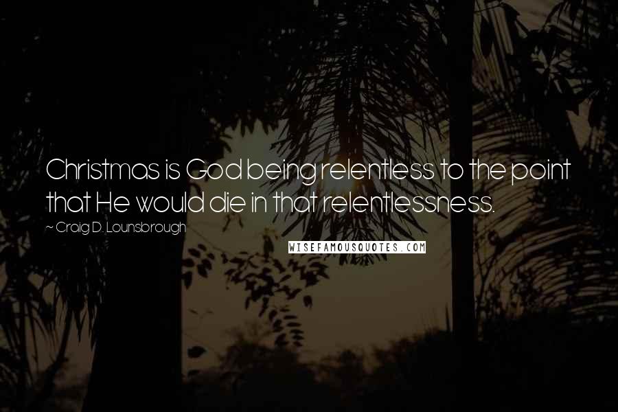 Craig D. Lounsbrough Quotes: Christmas is God being relentless to the point that He would die in that relentlessness.