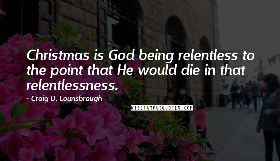 Craig D. Lounsbrough Quotes: Christmas is God being relentless to the point that He would die in that relentlessness.