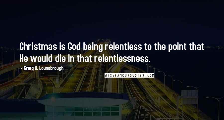 Craig D. Lounsbrough Quotes: Christmas is God being relentless to the point that He would die in that relentlessness.