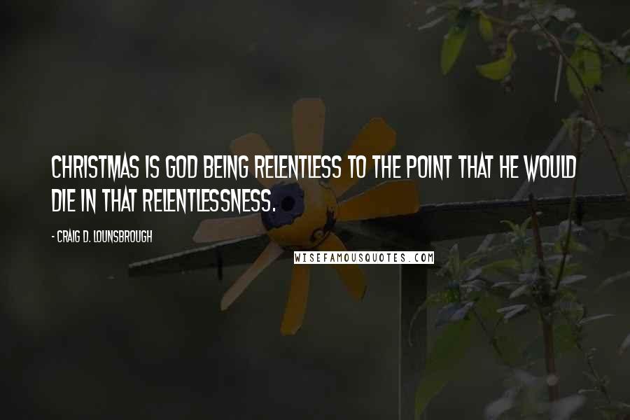 Craig D. Lounsbrough Quotes: Christmas is God being relentless to the point that He would die in that relentlessness.