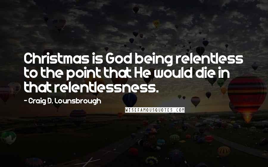 Craig D. Lounsbrough Quotes: Christmas is God being relentless to the point that He would die in that relentlessness.