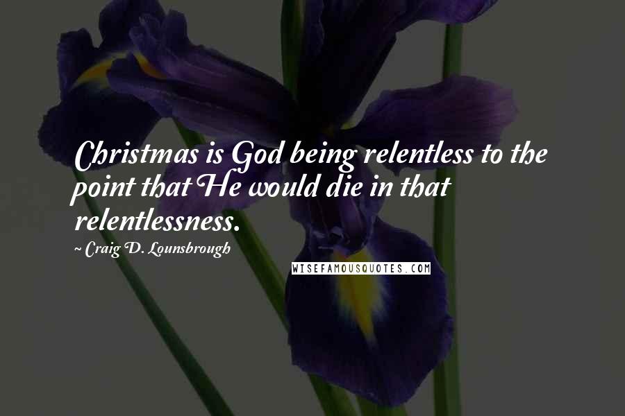 Craig D. Lounsbrough Quotes: Christmas is God being relentless to the point that He would die in that relentlessness.