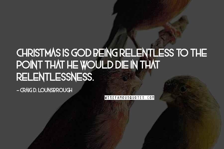 Craig D. Lounsbrough Quotes: Christmas is God being relentless to the point that He would die in that relentlessness.