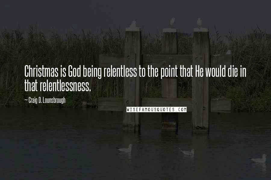 Craig D. Lounsbrough Quotes: Christmas is God being relentless to the point that He would die in that relentlessness.