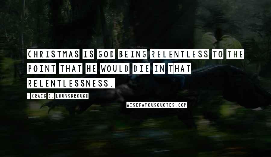 Craig D. Lounsbrough Quotes: Christmas is God being relentless to the point that He would die in that relentlessness.