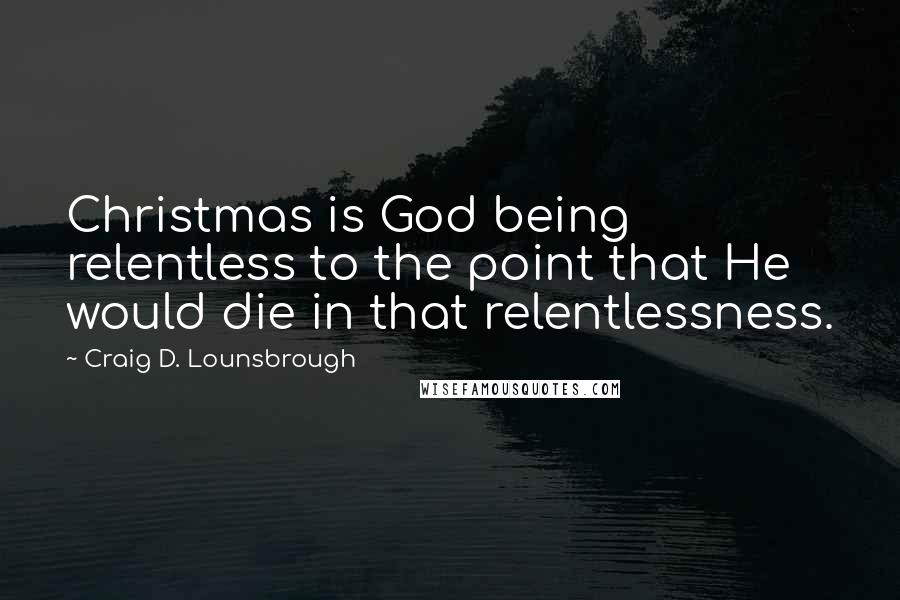 Craig D. Lounsbrough Quotes: Christmas is God being relentless to the point that He would die in that relentlessness.