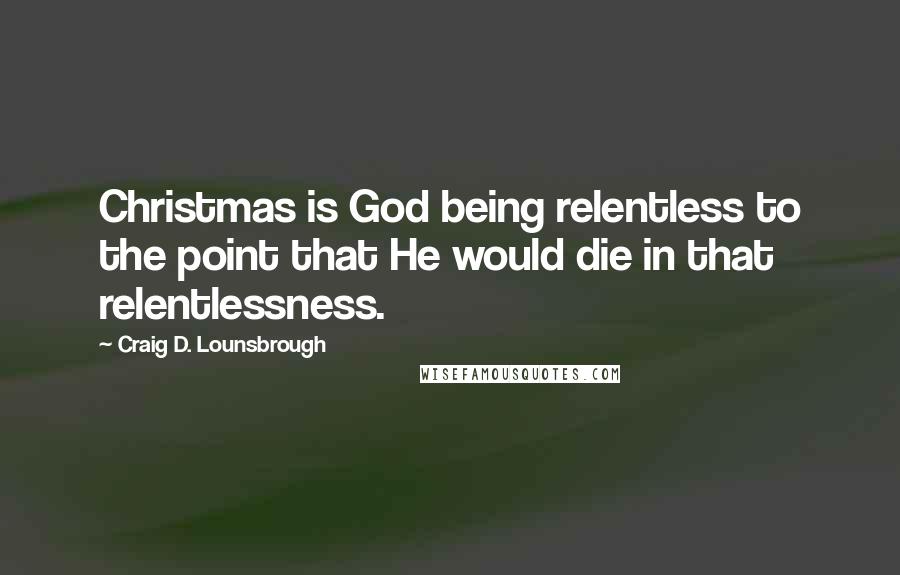 Craig D. Lounsbrough Quotes: Christmas is God being relentless to the point that He would die in that relentlessness.