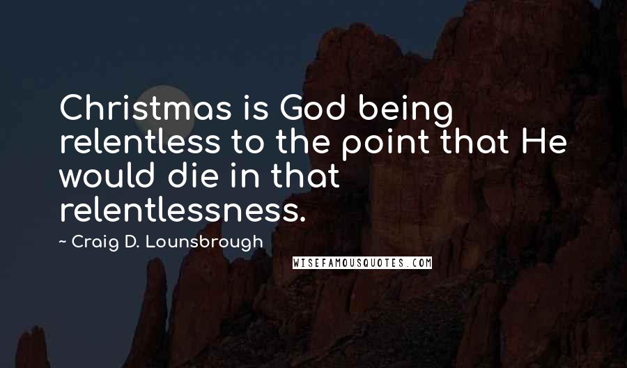 Craig D. Lounsbrough Quotes: Christmas is God being relentless to the point that He would die in that relentlessness.