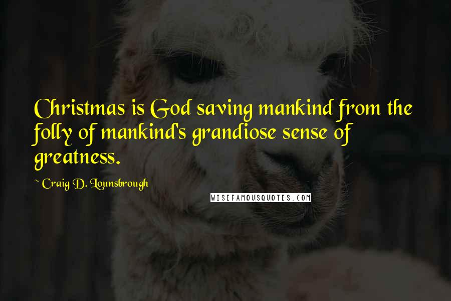 Craig D. Lounsbrough Quotes: Christmas is God saving mankind from the folly of mankind's grandiose sense of greatness.