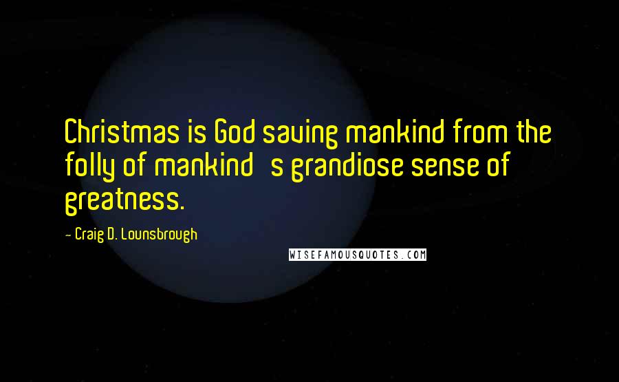 Craig D. Lounsbrough Quotes: Christmas is God saving mankind from the folly of mankind's grandiose sense of greatness.