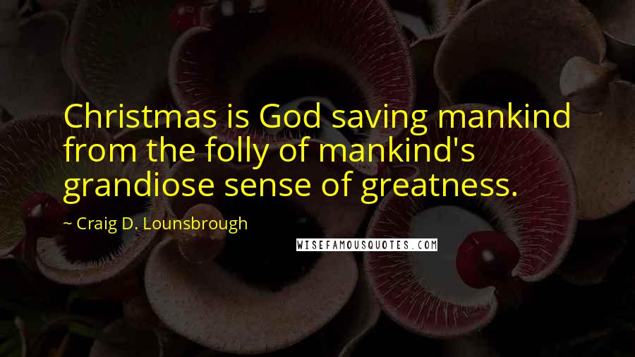 Craig D. Lounsbrough Quotes: Christmas is God saving mankind from the folly of mankind's grandiose sense of greatness.