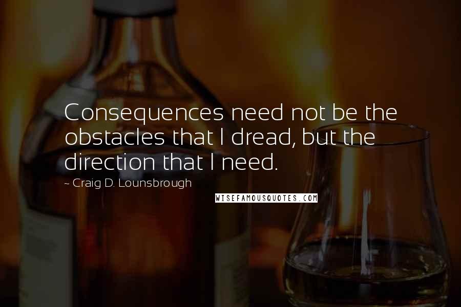 Craig D. Lounsbrough Quotes: Consequences need not be the obstacles that I dread, but the direction that I need.