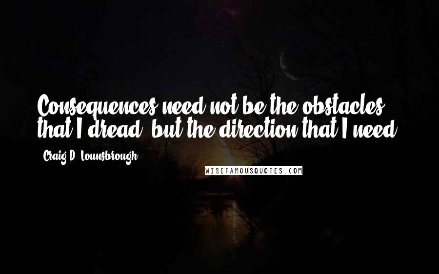 Craig D. Lounsbrough Quotes: Consequences need not be the obstacles that I dread, but the direction that I need.