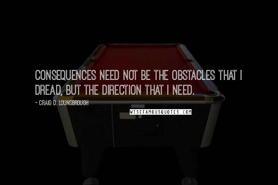 Craig D. Lounsbrough Quotes: Consequences need not be the obstacles that I dread, but the direction that I need.