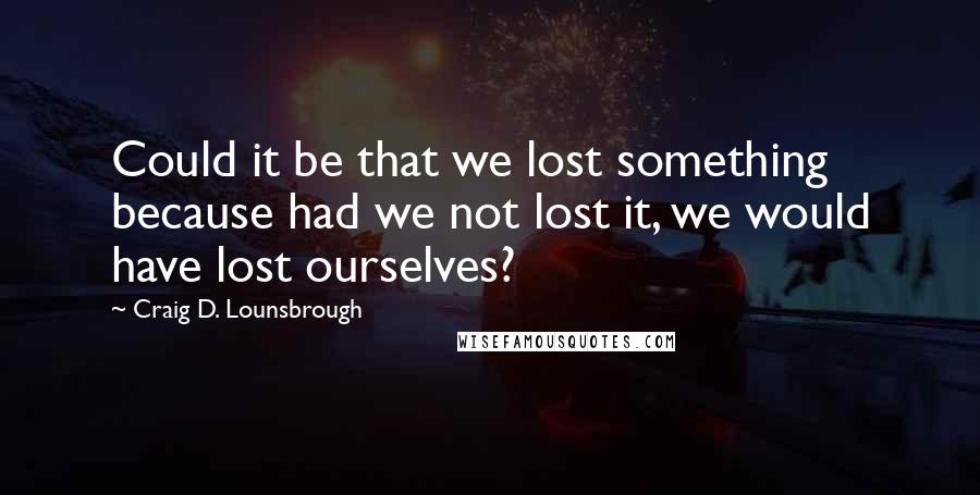 Craig D. Lounsbrough Quotes: Could it be that we lost something because had we not lost it, we would have lost ourselves?