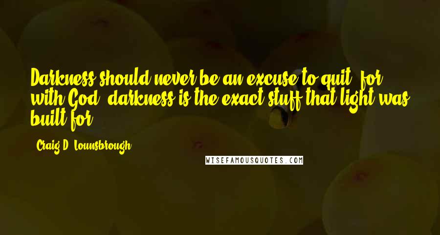 Craig D. Lounsbrough Quotes: Darkness should never be an excuse to quit, for with God, darkness is the exact stuff that light was built for.
