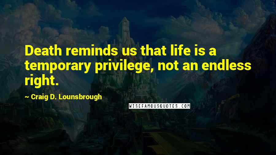 Craig D. Lounsbrough Quotes: Death reminds us that life is a temporary privilege, not an endless right.