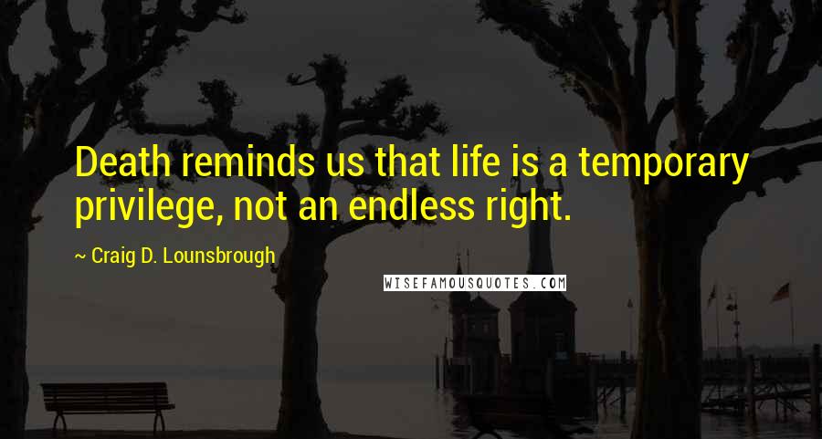 Craig D. Lounsbrough Quotes: Death reminds us that life is a temporary privilege, not an endless right.