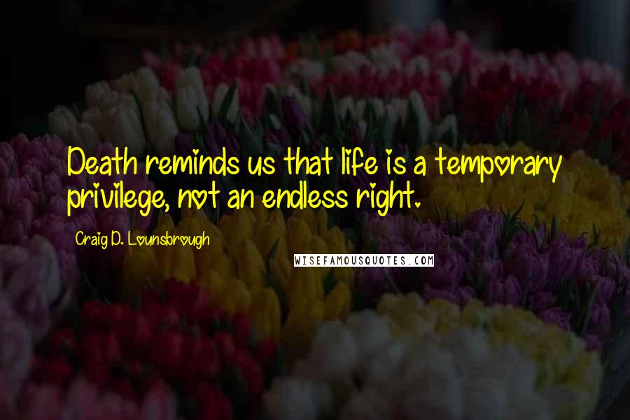 Craig D. Lounsbrough Quotes: Death reminds us that life is a temporary privilege, not an endless right.