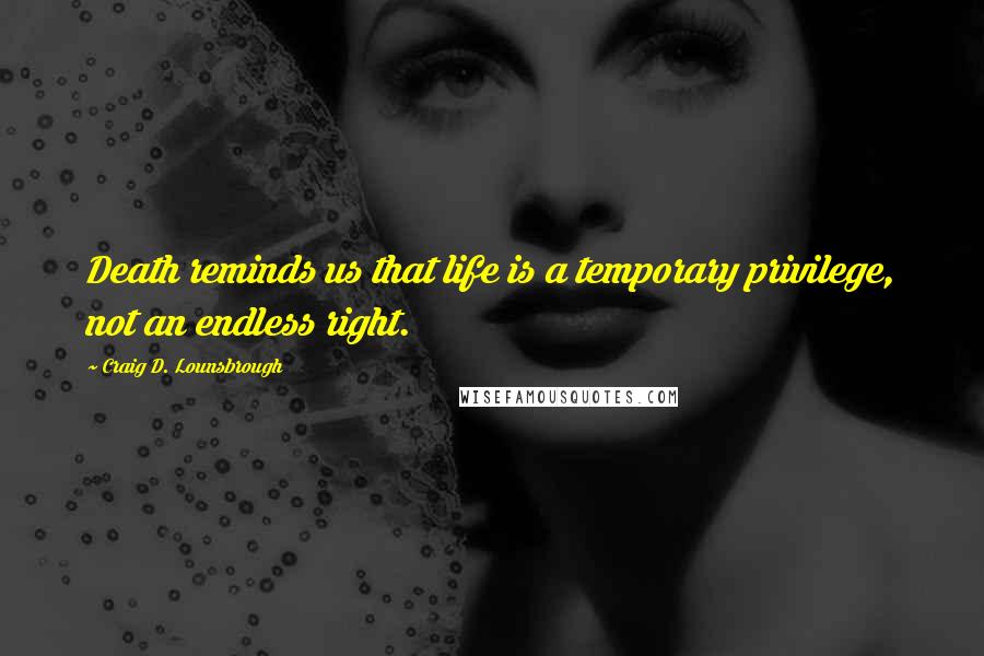 Craig D. Lounsbrough Quotes: Death reminds us that life is a temporary privilege, not an endless right.