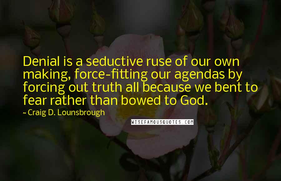 Craig D. Lounsbrough Quotes: Denial is a seductive ruse of our own making, force-fitting our agendas by forcing out truth all because we bent to fear rather than bowed to God.