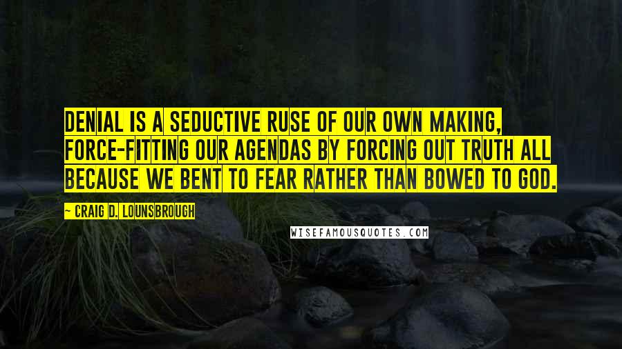 Craig D. Lounsbrough Quotes: Denial is a seductive ruse of our own making, force-fitting our agendas by forcing out truth all because we bent to fear rather than bowed to God.