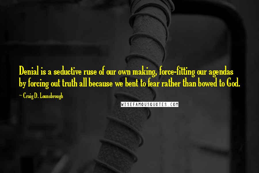 Craig D. Lounsbrough Quotes: Denial is a seductive ruse of our own making, force-fitting our agendas by forcing out truth all because we bent to fear rather than bowed to God.