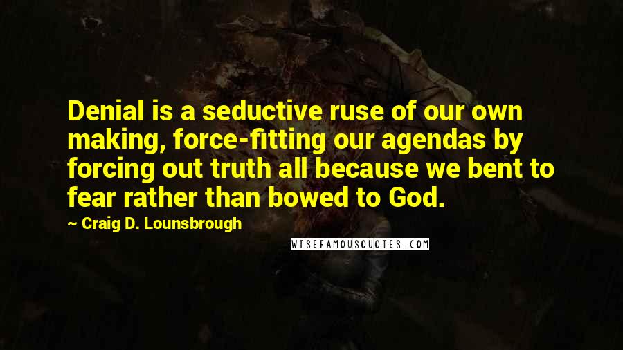 Craig D. Lounsbrough Quotes: Denial is a seductive ruse of our own making, force-fitting our agendas by forcing out truth all because we bent to fear rather than bowed to God.