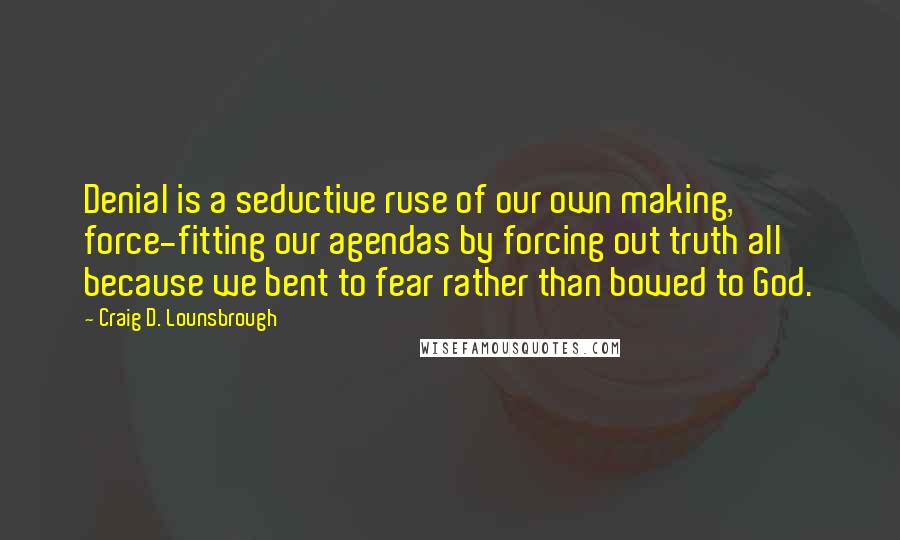 Craig D. Lounsbrough Quotes: Denial is a seductive ruse of our own making, force-fitting our agendas by forcing out truth all because we bent to fear rather than bowed to God.