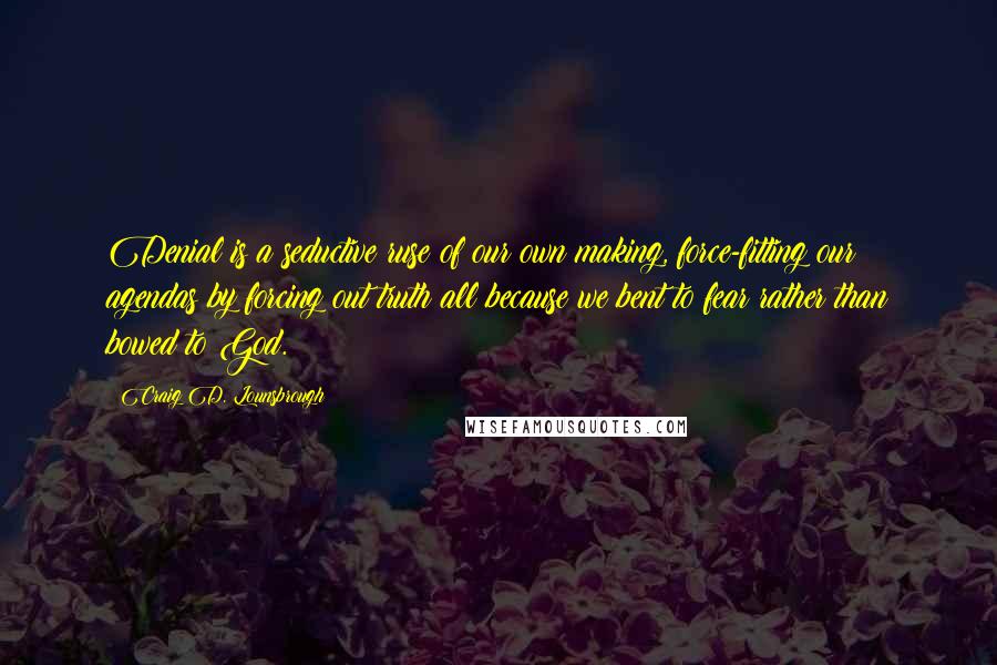 Craig D. Lounsbrough Quotes: Denial is a seductive ruse of our own making, force-fitting our agendas by forcing out truth all because we bent to fear rather than bowed to God.