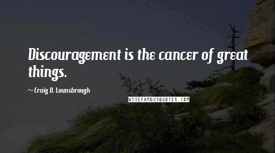 Craig D. Lounsbrough Quotes: Discouragement is the cancer of great things.