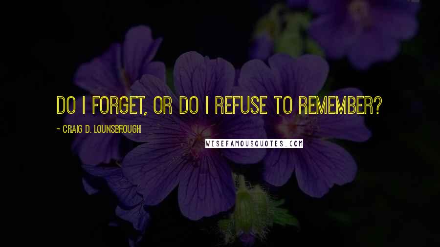 Craig D. Lounsbrough Quotes: Do I forget, or do I refuse to remember?